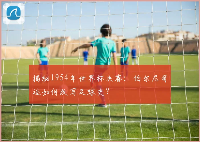 揭秘1954年世界杯决赛：伯尔尼奇迹如何改写足球史？