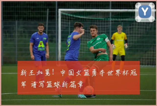 新王加冕！中国女篮勇夺世界杯冠军 谱写篮球新篇章