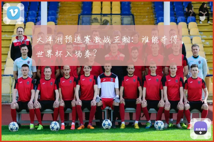 大洋洲预选赛激战正酣：谁能夺得世界杯入场券？
