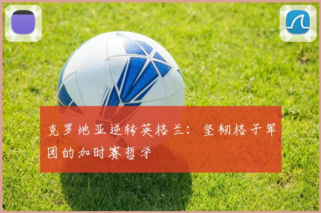 克罗地亚逆转英格兰：坚韧格子军团的加时赛哲学