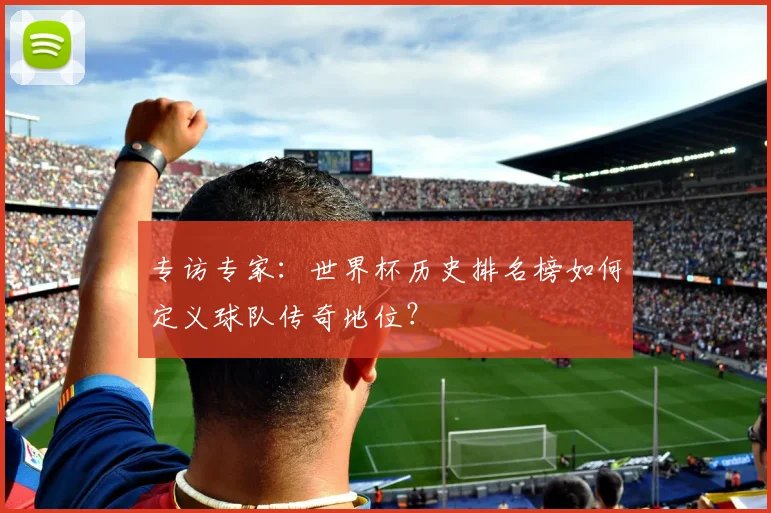 专访专家：世界杯历史排名榜如何定义球队传奇地位？