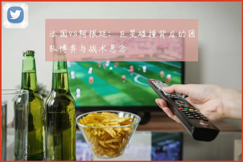 法国vs阿根廷：巨星碰撞背后的团队博弈与战术悬念